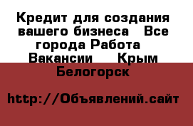 Кредит для создания вашего бизнеса - Все города Работа » Вакансии   . Крым,Белогорск